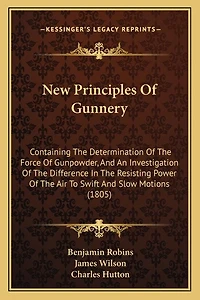New Principles Of Gunnery: Containing The Determination Of The Force Of Gunpowder, And An Investigation Of The Difference In The Resisting Power Of The Air To Swift And Slow Motions (1805)
