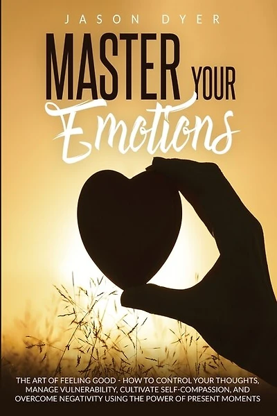 Master Your Emotions: The Art Of Feeling Good - How To Control Your Thoughts, Manage Vulnerability, Cultivate Self-compas