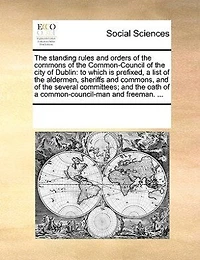 the Standing Rules and Orders of Commons Common-Council City Dublin: To Which is Prefixed, a List Aldermen, Sheriffs Commons, Several Committees;