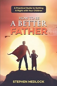 How to Be a Better Father: A Practical Guide to Getting It Right with Your Children