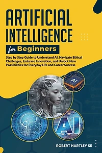 Artificial Intelligence for Beginners: Step-by-Step Guide to Understand AI, Navigate Ethical Challenges, Embrace Innovation, and Unlock New Possibilities for Everyday Life and Career Success