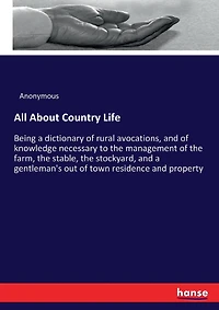All About Country Life: Being a dictionary of rural avocations, and of knowledge necessary to the management of the farm, the stable, the stockyard, and a gentleman's out of town residence and property