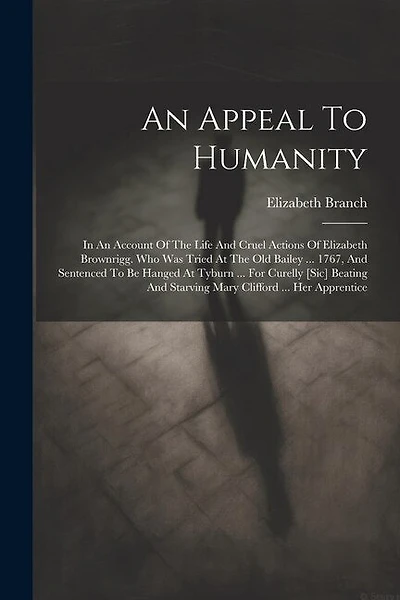 An Appeal To Humanity: In An Account Of The Life And Cruel Actions Of Elizabeth Brownrigg. Who Was Tried At The Old Bailey ... 1767, And Sentenced To Be Hanged At Tyburn ... For Curelly [sic] Beating And Starving Mary Clifford ... Her Apprentice