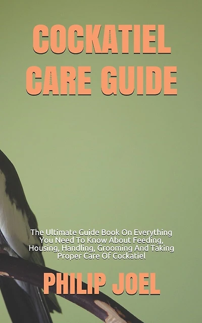 Cockatiel Care Guide: The Ultimate Guide Book On Everything You Need To Know About Feeding, Housing, Handling, Grooming And Taking Proper Care Of Cockatiel