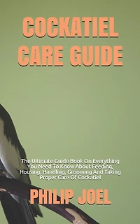 Cockatiel Care Guide: The Ultimate Guide Book On Everything You Need To Know About Feeding, Housing, Handling, Grooming And Taking Proper Care Of Cockatiel