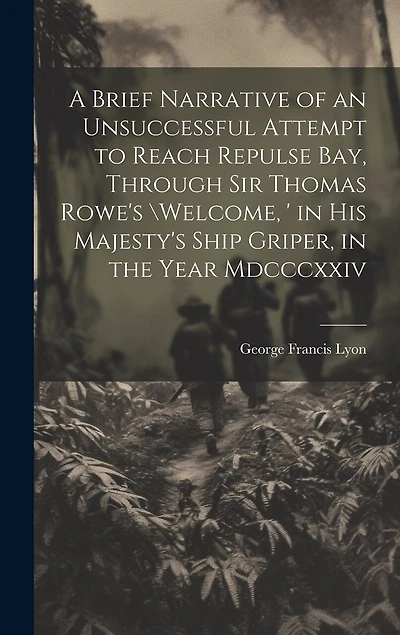 A Brief Narrative of an Unsuccessful Attempt to Reach Repulse Bay, Through Sir Thomas Rowe's \Welcome, ' in His Majesty's Ship Griper, in the Year Mdcccxxiv