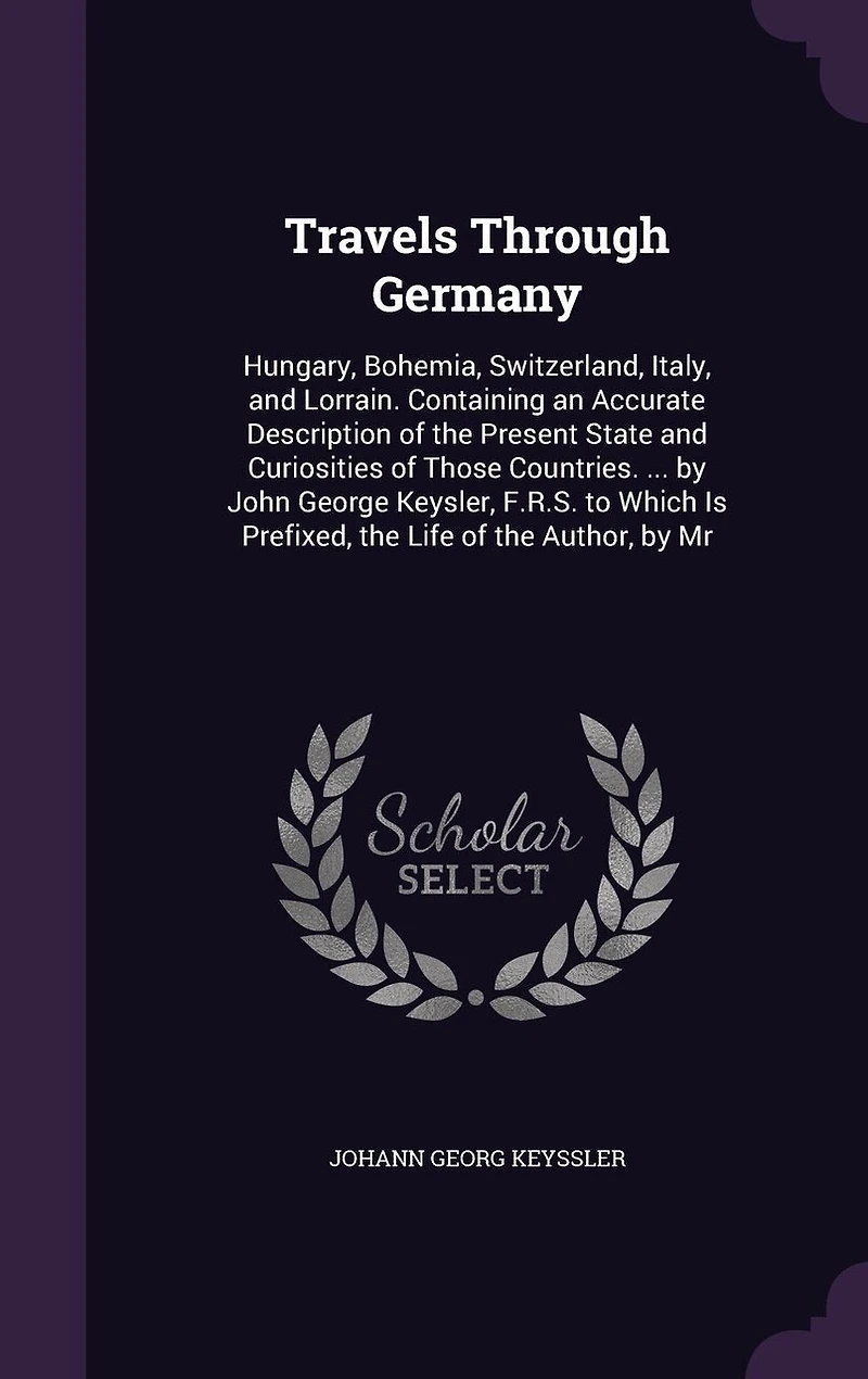 Travels Through Germany: Hungary, Bohemia, Switzerland, Italy, and Lorrain. Containing an Accurate Description of the Present State and Curiosities of Those Countries. ... by John George Keysler, F.R.S. to Which Is Prefixed, the Life of the Author, by Mr