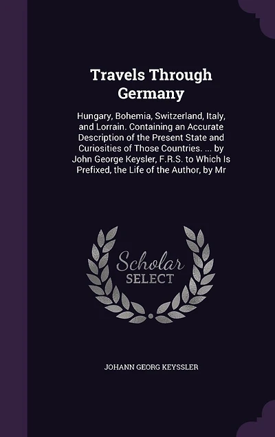 Travels Through Germany: Hungary, Bohemia, Switzerland, Italy, and Lorrain. Containing an Accurate Description of the Present State and Curiosities of Those Countries. ... by John George Keysler, F.R.S. to Which Is Prefixed, the Life of the Author, by Mr