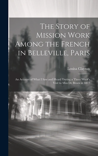 The Story of Mission Work Among the French in Belleville, Paris: An Account of What I saw and Heard During a Three Week's Visit to Miss De Broen in 1877