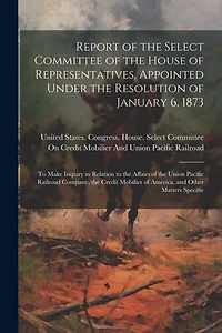 Report of the Select Committee of the House of Representatives, Appointed Under the Resolution of January 6, 1873: To Make Inquiry in Relation to the Affairs of the Union Pacific Railroad Company, the Credit Mobilier of America, and Other Matters Specifie