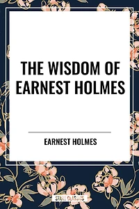Wisdom of Earnest Holmes: The Science Mind, Creative Mind and Success,