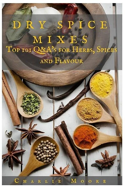 Dry Spice Mixes: Top 101 Q&a's For Herbs, Spices And Flavour [a Spices And Seasoning And Herbs Cookbook]
