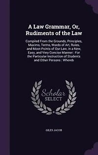 A Law Grammar, Or, Rudiments of the Law: Compiled From Grounds, Principles, Maxims, Terms, Words Art, Rules, and Moot-Points Our L