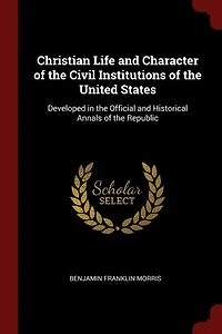 Christian Life and Character of the Civil Institutions of the United States: Developed in the Official and Historical Annals of the Republic