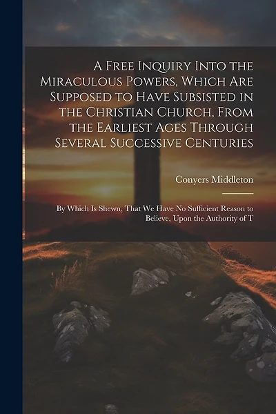 A Free Inquiry Into the Miraculous Powers, Which are Supposed to Have Subsisted in the Christian Church, From the Earliest Ages Through Several Successive Centuries: By Which is Shewn, That we Have no Sufficient Reason to Believe, Upon the Authority of T
