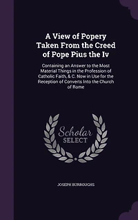 A View of Popery Taken From the Creed of Pope Pius the Iv: Containing an Answer to the Most Material Things in the Profession of Catholic Faith, & C. Now in Use for the Reception of Converts Into the Church of Rome
