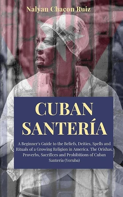 Cuban Santería: A Beginner's Guide To The Beliefs, Deities, Spells And Rituals Of A Growing Religion In America. Th