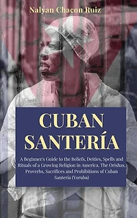 Cuban Santería: A Beginner's Guide To The Beliefs, Deities, Spells And Rituals Of A Growing Religion In America. Th