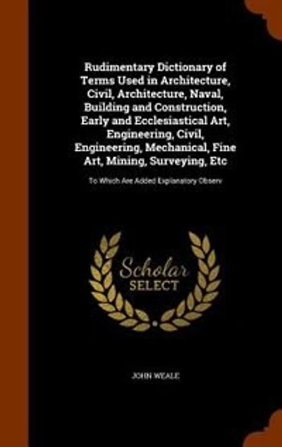 Rudimentary Dictionary of Terms Used in Architecture, Civil, Architecture, Naval, Building and Construction, Early and Ecclesiastical Art, Engineering, Civil, Engineering, Mechanical, Fine Art, Mining, Surveying, Etc: To Which Are Added Explanatory Observ