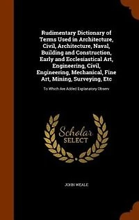 Rudimentary Dictionary of Terms Used in Architecture, Civil, Architecture, Naval, Building and Construction, Early and Ecclesiastical Art, Engineering, Civil, Engineering, Mechanical, Fine Art, Mining, Surveying, Etc: To Which Are Added Explanatory Observ