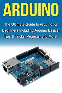 Arduino: The Ultimate Guide to Arduino for Beginners Including Basics, Tips & Tricks, Projects, and More!