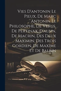 Vies D'antonin Le Pieux, De Marc Antonin Le Philosophe, De Verus, De Pertinax, D'albin, De Macrin, Des Deux Maximin, Des Trois Gordien, De Maxime Et De Balbin