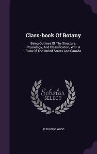 Class-book Of Botany: Being Outlines Of The Structure, Physiology, And Classification, With A Flora Of The United States And Canada