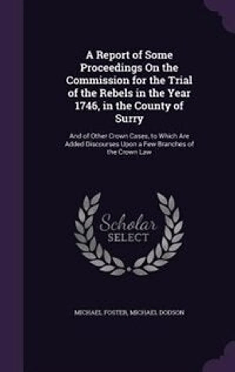 a Report of Some Proceedings On the Commission for Trial Rebels Year 1746, County Surry: And Other Crown Cases, to Which Are Added Discourses Upon Few Branches Law