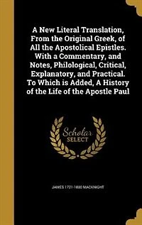 A New Literal Translation, From the Original Greek, of All Apostolical Epistles. With Commentary, and Notes, Philological, Critical, Explanatory, Practical. To Which is Added, History Life Apostle Paul