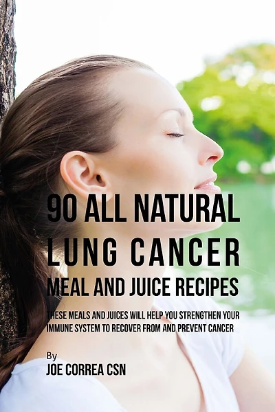 90 All Natural Lung Cancer Meal and Juice Recipes: These Meals and Juices Will Help You Strengthen Your Immune System to Recover from and Prevent Cancer