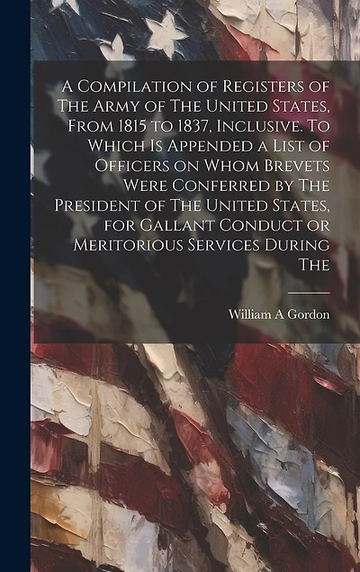A Compilation of Registers of The Army of The United States, From 1815 to 1837, Inclusive. To Which is Appended a List of Officers on Whom Brevets Were Conferred by The President of The United States, for Gallant Conduct or Meritorious Services During The