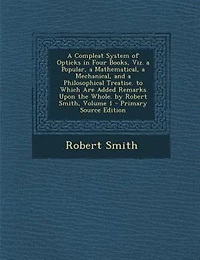 a Compleat System of Opticks Four Books, viz. Popular, Mathematical, Mechanical, and Philosophical Treatise. To Which are Added Remarks Upon the Whole. By Robert Smith ... 2; Volume 1