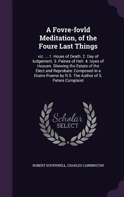 a Fovre-fovld Meditation, of The Foure Last Things: viz. ... 1. Houre Death. 2. Day Iudgement. 3. Paines Hell. 4. Ioyes Heauen. Shewing Estate Elect and Reprobate: Composed Diuine Poeme by R.S. Author S. Peters Complaint