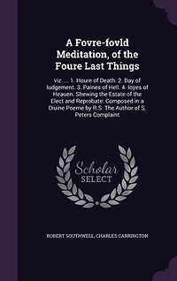 a Fovre-fovld Meditation, of The Foure Last Things: viz. ... 1. Houre Death. 2. Day Iudgement. 3. Paines Hell. 4. Ioyes Heauen. Shewing Estate Elect and Reprobate: Composed Diuine Poeme by R.S. Author S. Peters Complaint