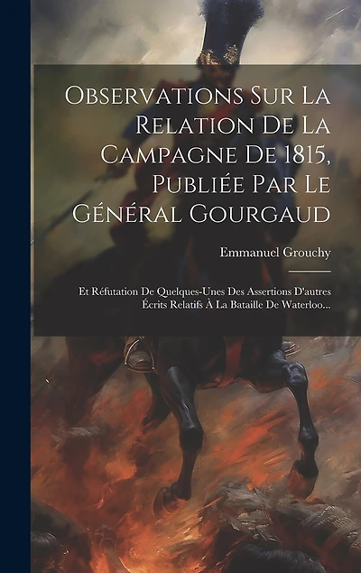 Observations Sur La Relation De La Campagne De 1815, Publiée Par Le Général Gourgaud: Et Réfutation De Quelques-unes Des Assertions D'autres Écrits Relatifs À La Bataille De Waterloo...