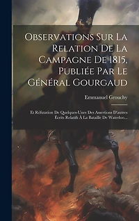 Observations Sur La Relation De La Campagne De 1815, Publiée Par Le Général Gourgaud: Et Réfutation De Quelques-unes Des Assertions D'autres Écrits Relatifs À La Bataille De Waterloo...