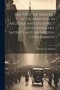 The First six Months of Prohibition in Arizona and its Effect Upon Industry, Savings and Municipal Government