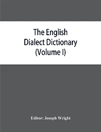 The English dialect dictionary, being the complete vocabulary of all dialect words still in use, or known to have been in use during the last two hundred years (Volume I) A-C
