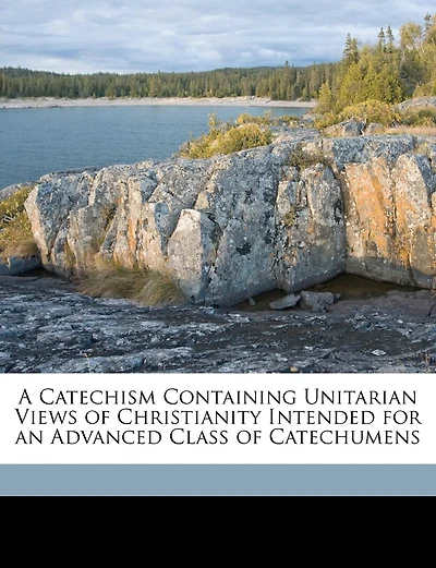 A Catechism Containing Unitarian Views of Christianity Intended for an Advanced Class of Catechumens