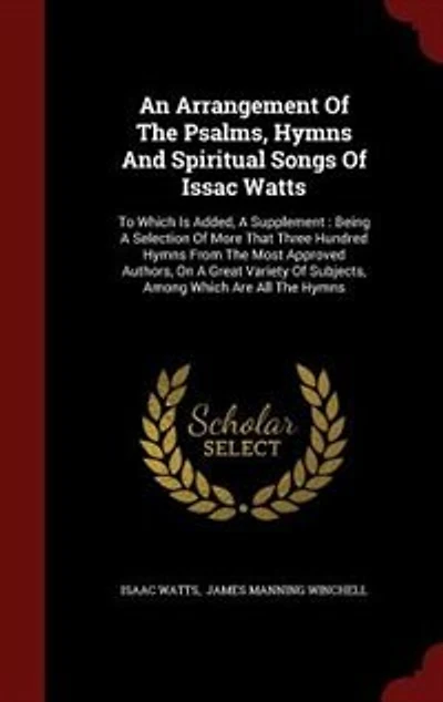 An Arrangement Of The Psalms, Hymns And Spiritual Songs Issac Watts: To Which Is Added, A Supplement : Being Selection More That Three Hundred From Most