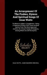 An Arrangement Of The Psalms, Hymns And Spiritual Songs Issac Watts: To Which Is Added, A Supplement : Being Selection More That Three Hundred From Most