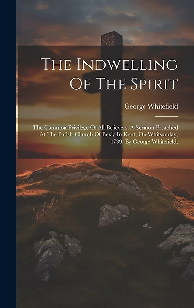 The Indwelling Of The Spirit: The Common Privilege Of All Believers. A Sermon Preached At The Parish-church Of Bexly In Kent, On Whitsunday, 1739. By George Whitefield,
