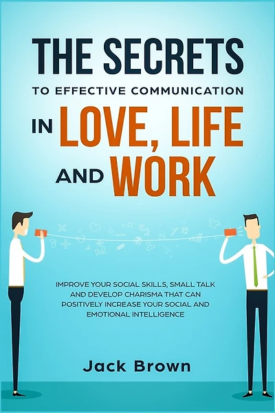 The Secrets To Effective Communication In Love, Life And Work: Improve Your Social Skills, Small Talk And Develop Charisma That Can Positively Increase Your Socia