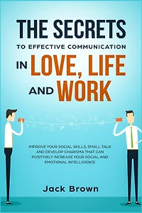 The Secrets To Effective Communication In Love, Life And Work: Improve Your Social Skills, Small Talk And Develop Charisma That Can Positively Increase Your Socia