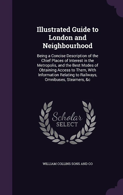 Illustrated Guide to London and Neighbourhood: Being a Concise Description of the Chief Places Interest Metropolis, Best Modes Obtaining Access Them, With Information Relating Railways, Omnibuses, Steamers, &c