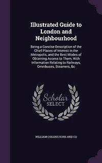 Illustrated Guide to London and Neighbourhood: Being a Concise Description of the Chief Places Interest Metropolis, Best Modes Obtaining Access Them, With Information Relating Railways, Omnibuses, Steamers, &c
