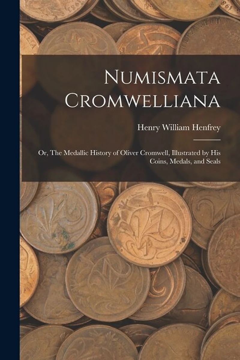 Numismata Cromwelliana: or, The Medallic History of Oliver Cromwell, Illustrated by His Coins, Medals, and Seals