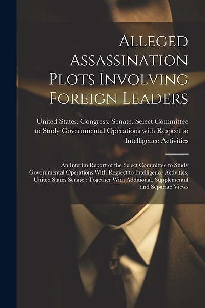 Alleged Assassination Plots Involving Foreign Leaders: An Interim Report of the Select Committee to Study Governmental Operations With Respect to Intelligence Activities, United States Senate: Together With Additional, Supplemental and Separate Views