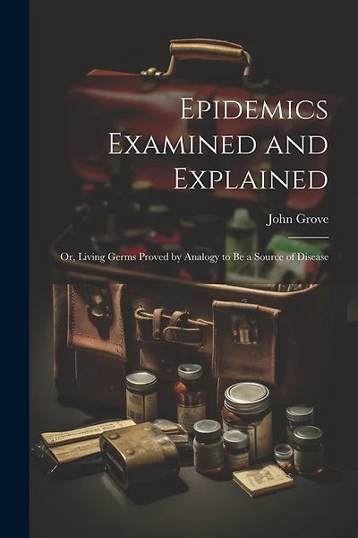 Epidemics Examined and Explained: Or, Living Germs Proved by Analogy to Be a Source of Disease
