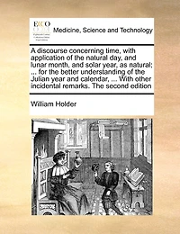 A Discourse Concerning Time, With Application Of The Natural Day, And Lunar Month, And Solar Year, As Natural; ... For The Better Understanding Of The Julian Year And Calendar, ... With Other Incidental Remarks. The Second Edition